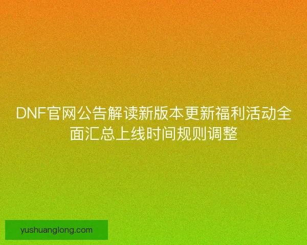 DNF官网公告解读新版本更新福利活动全面汇总上线时间规则调整