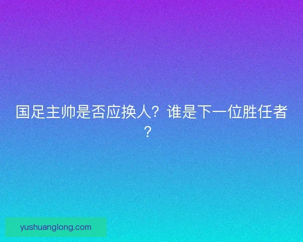 国足主帅是否应换人？谁是下一位胜任者？