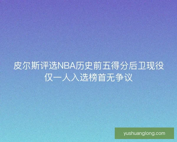 皮尔斯评选NBA历史前五得分后卫现役仅一人入选榜首无争议