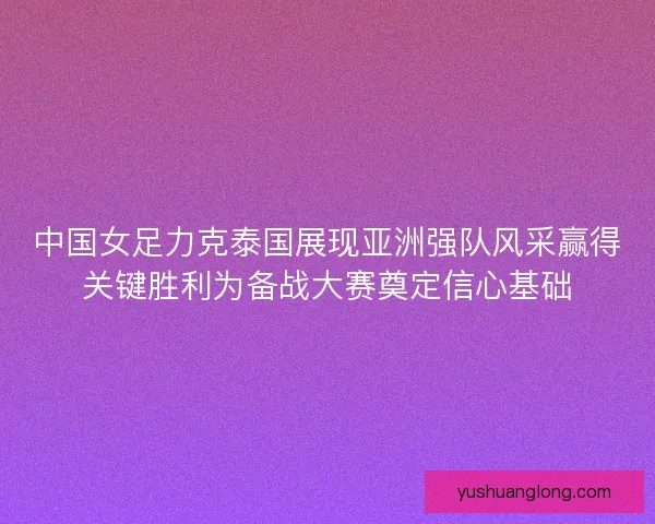 中国女足力克泰国展现亚洲强队风采赢得关键胜利为备战大赛奠定信心基础