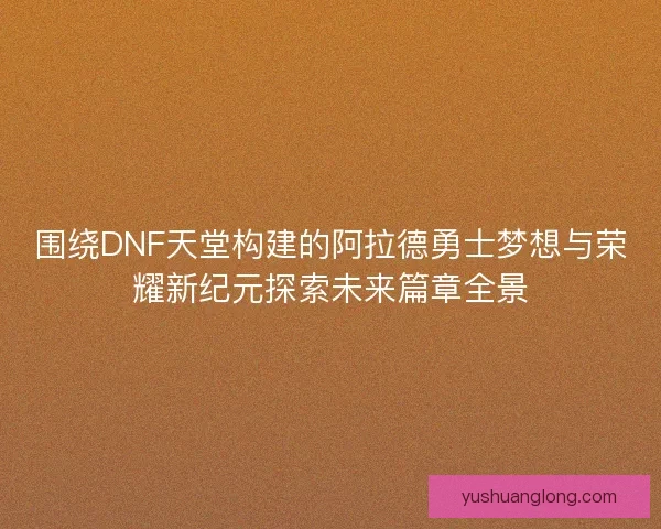 围绕DNF天堂构建的阿拉德勇士梦想与荣耀新纪元探索未来篇章全景