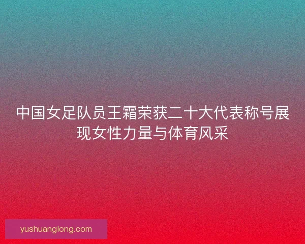 中国女足队员王霜荣获二十大代表称号展现女性力量与体育风采