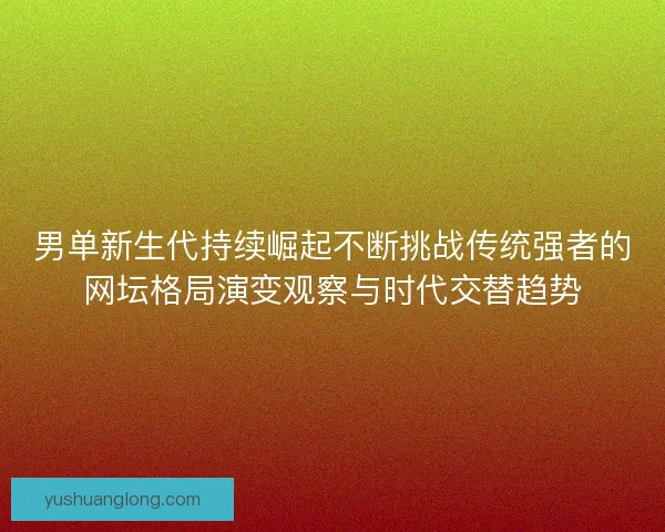 男单新生代持续崛起不断挑战传统强者的网坛格局演变观察与时代交替趋势